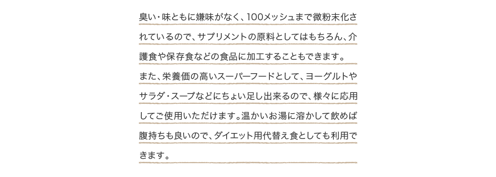 臭い・味ともに嫌味がなく、100メッシュまで微粉末化されているので、サプリメントの原料としてはもちろん、介護食や保存食などの食品に加工することもできます。